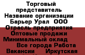 Торговый представитель › Название организации ­ Барьер-Урал, ООО › Отрасль предприятия ­ Оптовые продажи › Минимальный оклад ­ 30 000 - Все города Работа » Вакансии   . Иркутская обл.,Иркутск г.